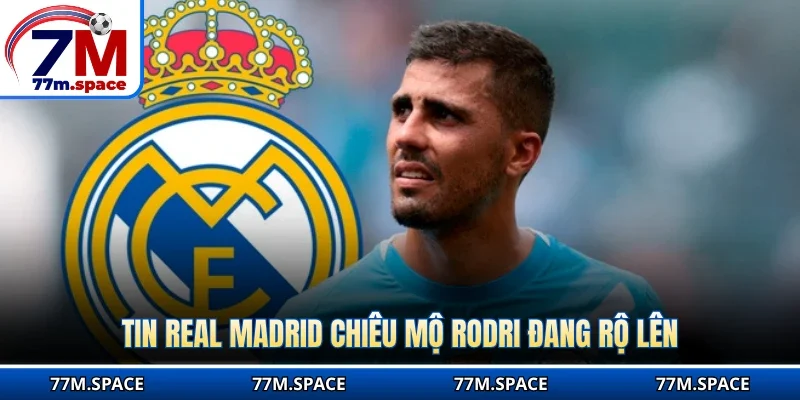 Tin Real Madrid chiêu mộ Rodri đang rộ lên